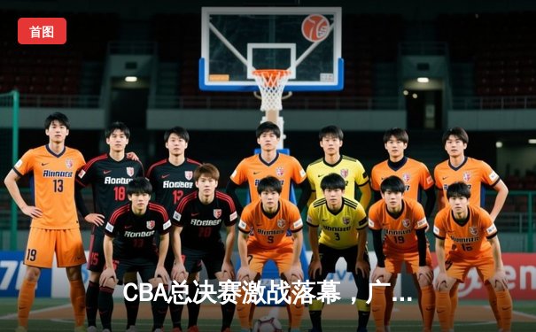 CBA总决赛激战落幕，广东男篮加时逆转辽宁勇夺第十冠