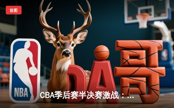 CBA季后赛半决赛激战：广东宏远逆转辽宁本钢，周琦关键封盖锁定胜局