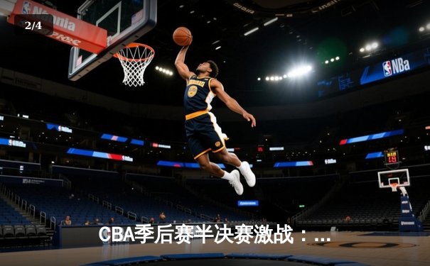CBA季后赛半决赛激战：广东宏远逆转辽宁本钢，周琦关键封盖锁定胜局 - 2