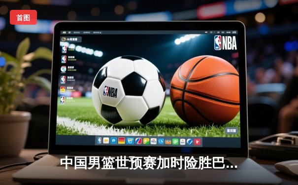 中国男篮世预赛加时险胜巴林 周琦22+21统治内线姜伟泽三分救主